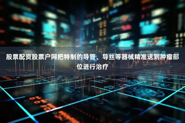 股票配资股票户网把特制的导管、导丝等器械精准送到肿瘤部位进行治疗