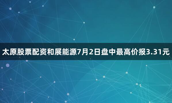太原股票配资和展能源7月2日盘中最高价报3.31元