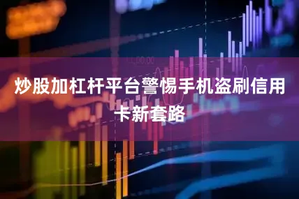 炒股加杠杆平台警惕手机盗刷信用卡新套路