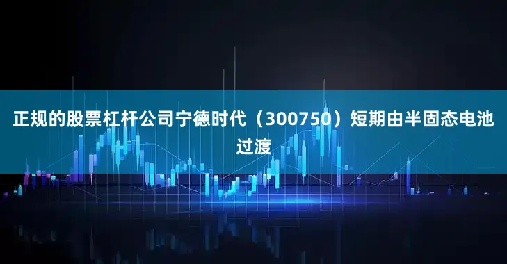 正规的股票杠杆公司宁德时代（300750）短期由半固态电池过渡