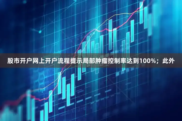 股市开户网上开户流程提示局部肿瘤控制率达到100%；此外