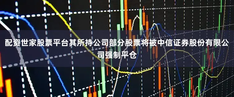 配资世家股票平台其所持公司部分股票将被中信证券股份有限公司强制平仓