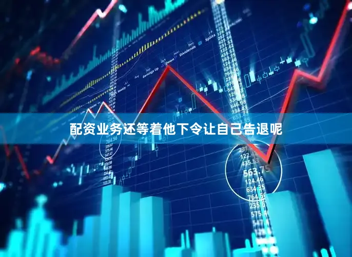 配资业务还等着他下令让自己告退呢