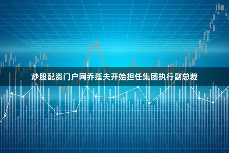 炒股配资门户网乔廷夫开始担任集团执行副总裁