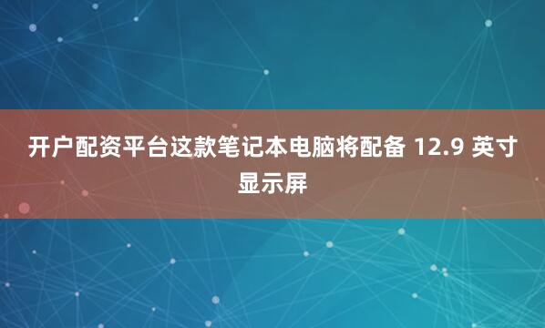 开户配资平台这款笔记本电脑将配备 12.9 英寸显示屏