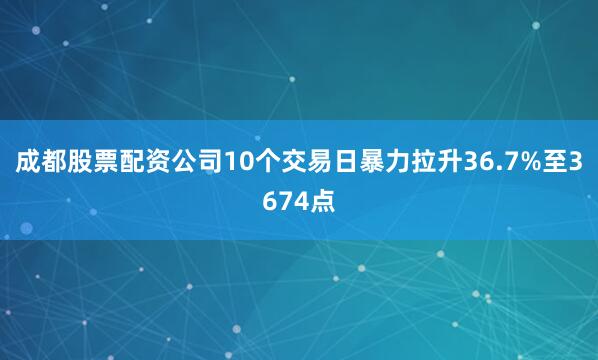 成都股票配资公司10个交易日暴力拉升36.7%至3674点